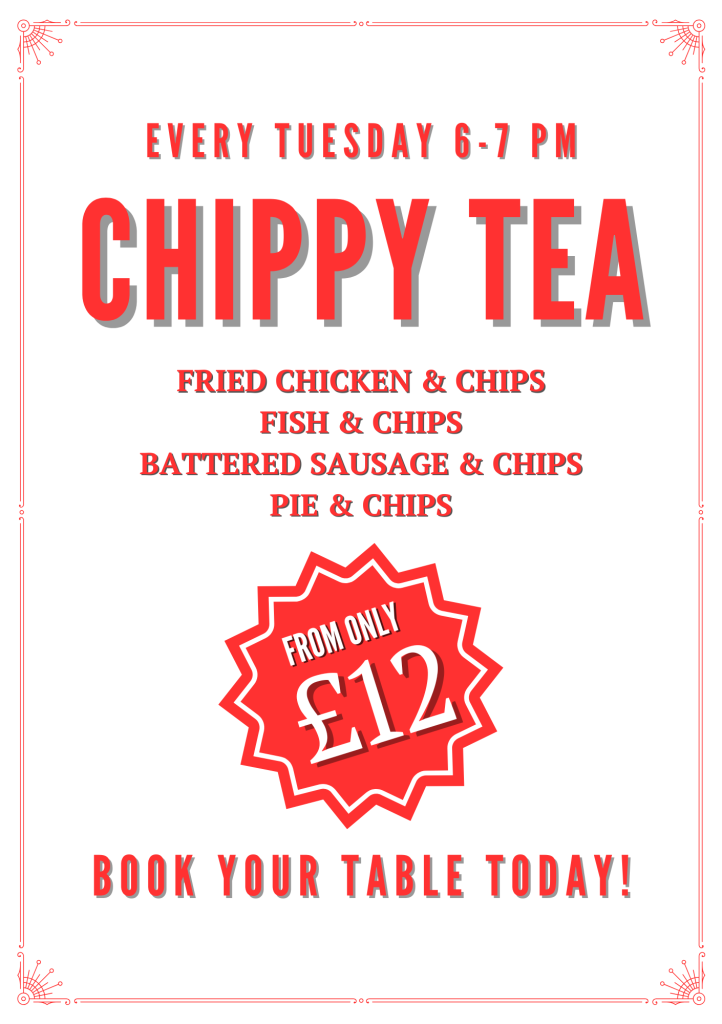 CHIPPY TEA - 6-7pm every Tuesday Battered Sausage & Chips -12 Beer Battered Haddock & Chips (g.f.) - 12 Crispy Fried Chicken & Chips (g.f.) - 12 Cheese Pie & Chips (v) -15 Steak Pie & Chips - 15